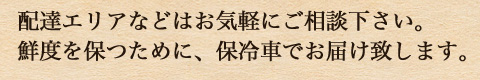 配達エリアなどはお気軽にご相談下さい。 鮮度を保つために、保冷車でお届け致します。