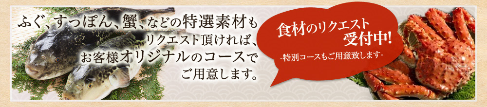 食材のリクエスト受付中 -特別コースもご用意致します- ふぐ、すっぽん、蟹、などの特選素材もリクエスト頂ければお客様オリジナルのコースでご用意します。